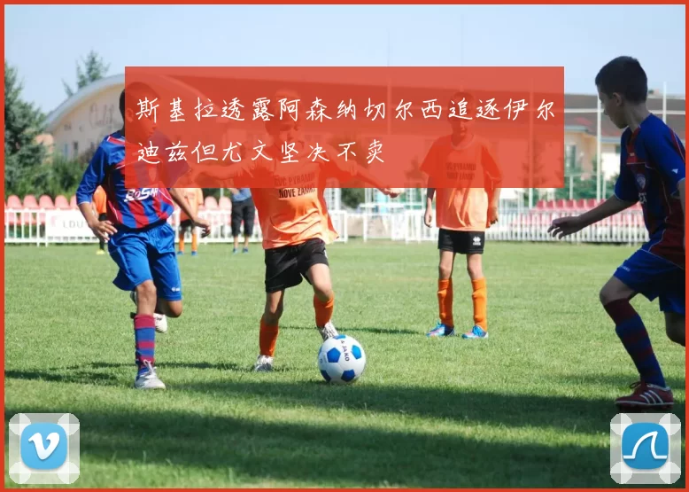 斯基拉透露阿森纳切尔西追逐伊尔迪兹但尤文坚决不卖