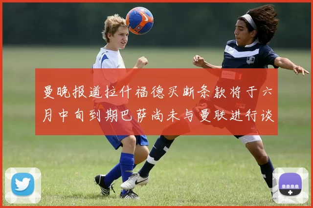 曼晚报道拉什福德买断条款将于六月中旬到期巴萨尚未与曼联进行谈判