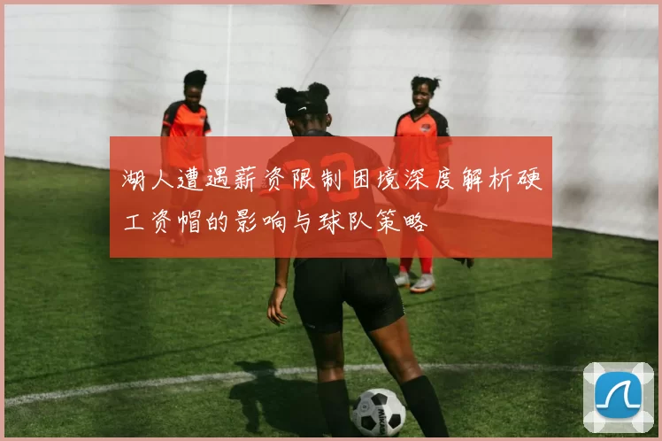 湖人遭遇薪资限制困境深度解析硬工资帽的影响与球队策略